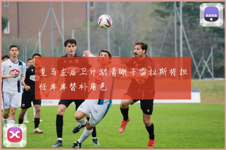 皇马左后卫计划清晰卡雷拉斯将担任库库替补角色
