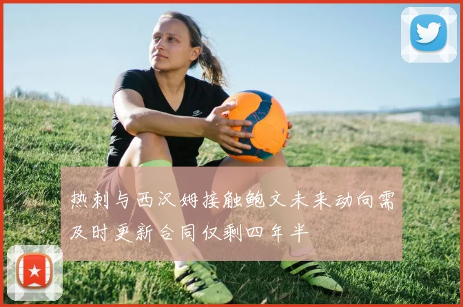 热刺与西汉姆接触鲍文未来动向需及时更新合同仅剩四年半