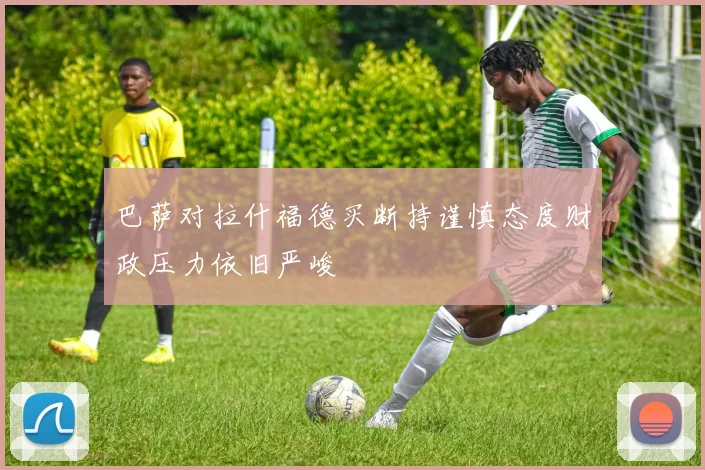 巴萨对拉什福德买断持谨慎态度财政压力依旧严峻