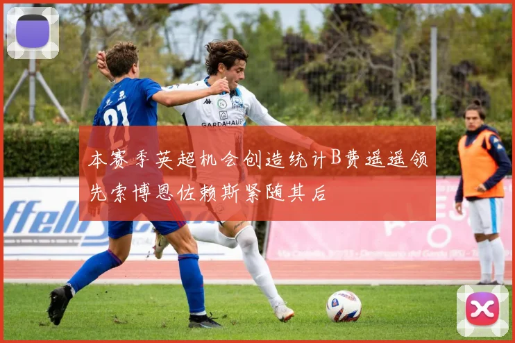 本赛季英超机会创造统计B费遥遥领先索博恩佐赖斯紧随其后