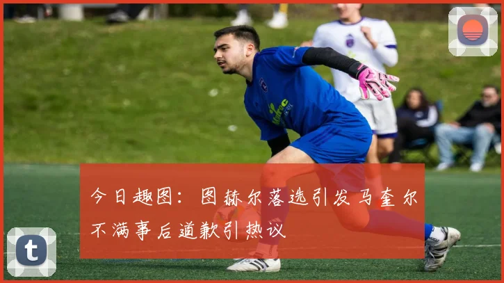 今日趣图：图赫尔落选引发马奎尔不满事后道歉引热议