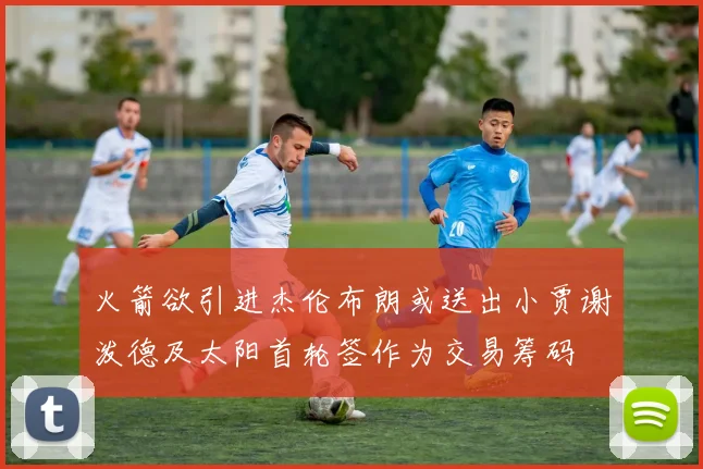 火箭欲引进杰伦布朗或送出小贾谢泼德及太阳首轮签作为交易筹码