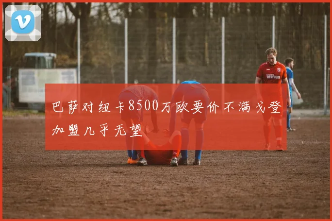 巴萨对纽卡8500万欧要价不满戈登加盟几乎无望