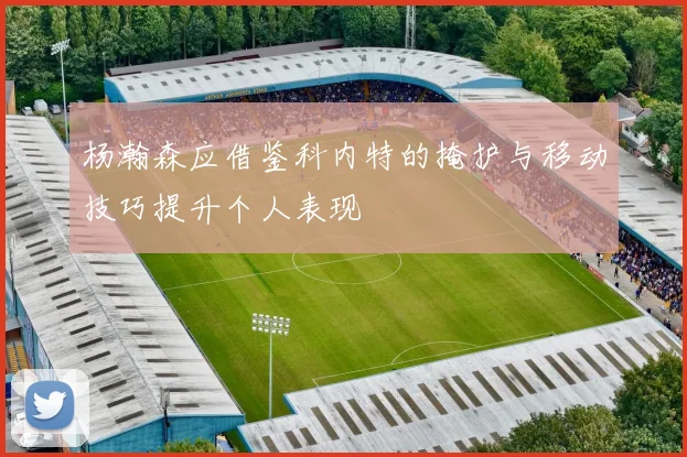 杨瀚森应借鉴科内特的掩护与移动技巧提升个人表现
