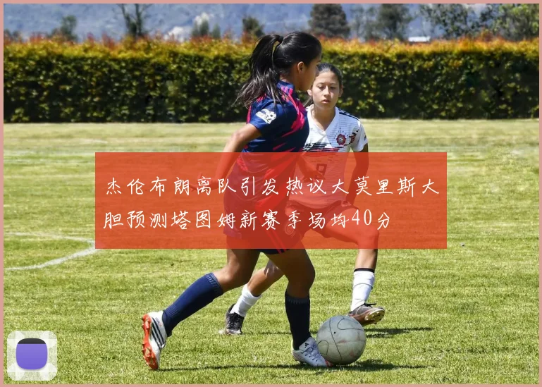 杰伦布朗离队引发热议大莫里斯大胆预测塔图姆新赛季场均40分