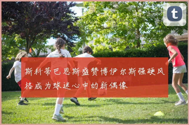 斯科蒂巴恩斯盛赞博伊尔斯强硬风格成为球迷心中的新偶像