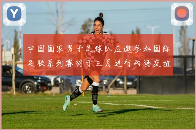 中国国家男子足球队应邀参加国际足联系列赛将于三月进行两场友谊赛