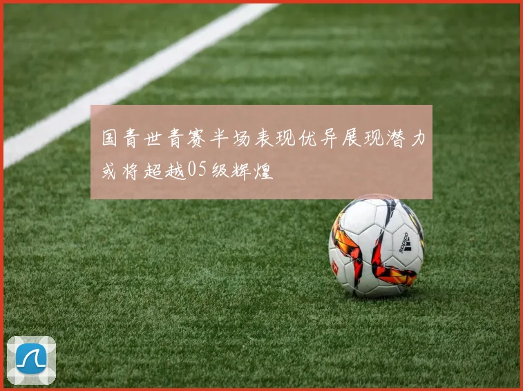国青世青赛半场表现优异展现潜力或将超越05级辉煌