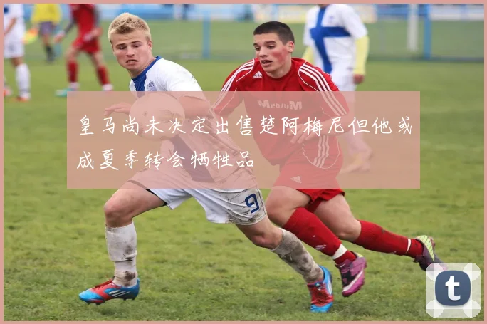 皇马尚未决定出售楚阿梅尼但他或成夏季转会牺牲品