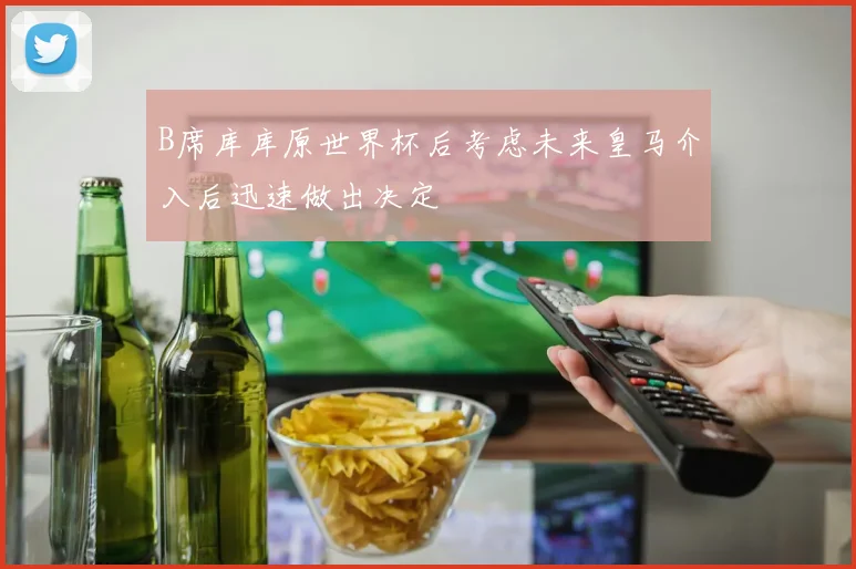 B席库库原世界杯后考虑未来皇马介入后迅速做出决定