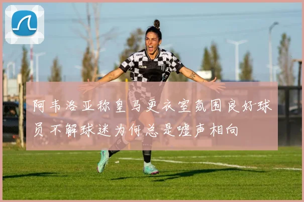 阿韦洛亚称皇马更衣室氛围良好球员不解球迷为何总是嘘声相向