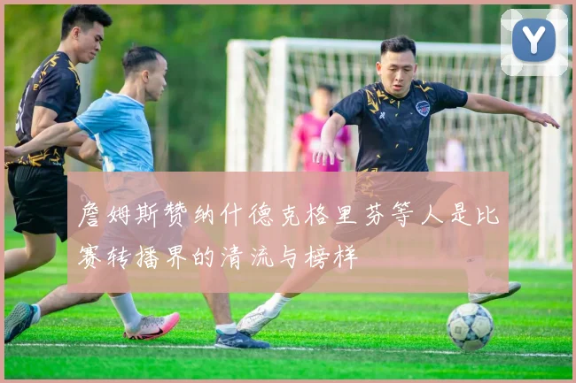 詹姆斯赞纳什德克格里芬等人是比赛转播界的清流与榜样