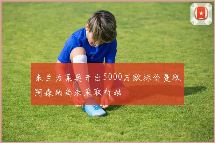 米兰为莱奥开出5000万欧标价曼联阿森纳尚未采取行动