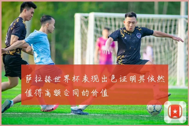 萨拉赫世界杯表现出色证明其依然值得高额合同的价值