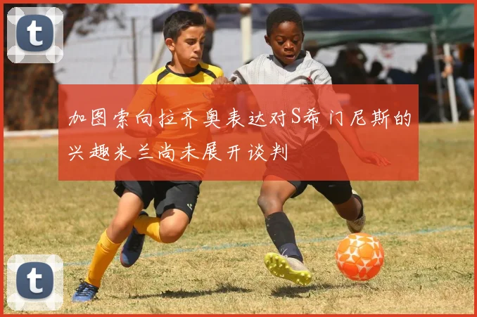 加图索向拉齐奥表达对S希门尼斯的兴趣米兰尚未展开谈判