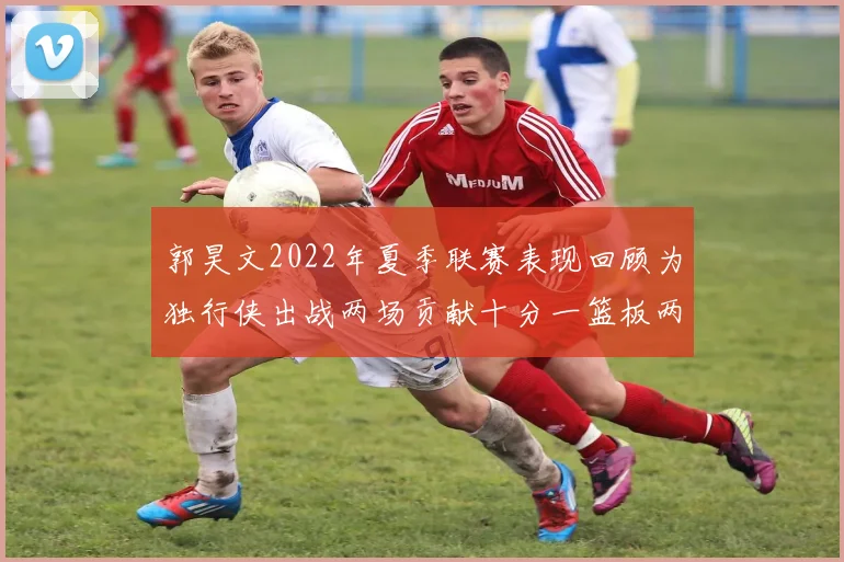 郭昊文2022年夏季联赛表现回顾为独行侠出战两场贡献十分一篮板两助攻