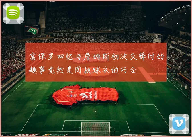 富保罗回忆与詹姆斯初次交锋时的趣事竟然是同款球衣的巧合