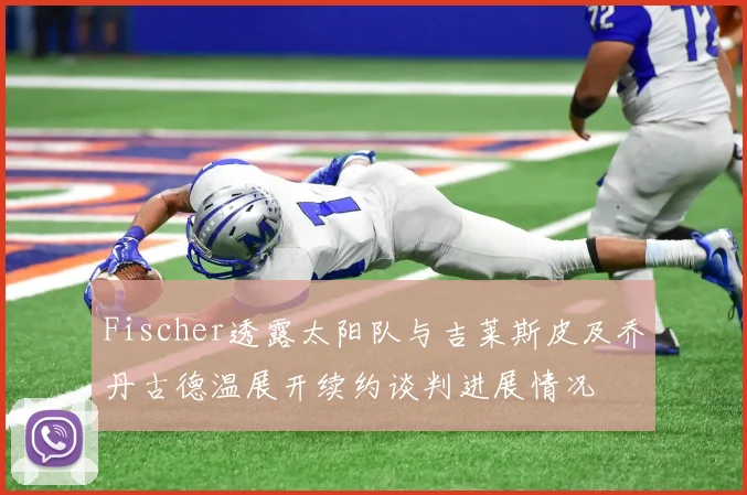 Fischer透露太阳队与吉莱斯皮及乔丹古德温展开续约谈判进展情况