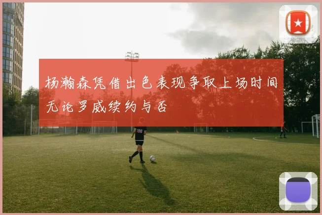 杨瀚森凭借出色表现争取上场时间无论罗威续约与否