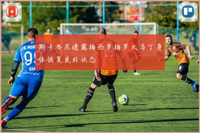 斯卡洛尼透露梅西罗梅罗大马丁身体恢复良好状态