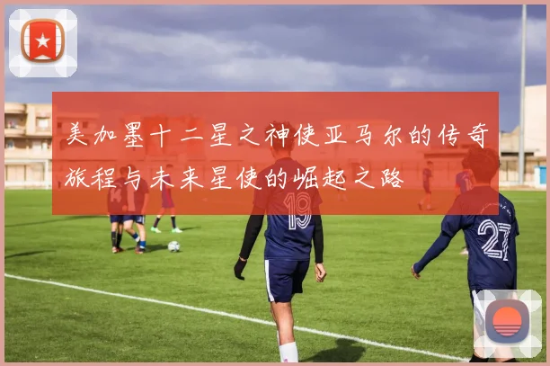 美加墨十二星之神使亚马尔的传奇旅程与未来星使的崛起之路