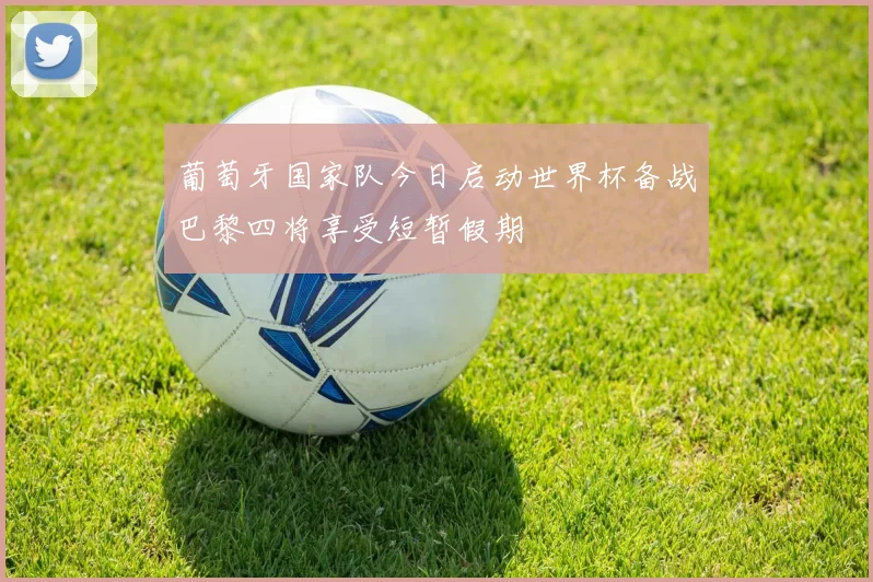 葡萄牙国家队今日启动世界杯备战巴黎四将享受短暂假期